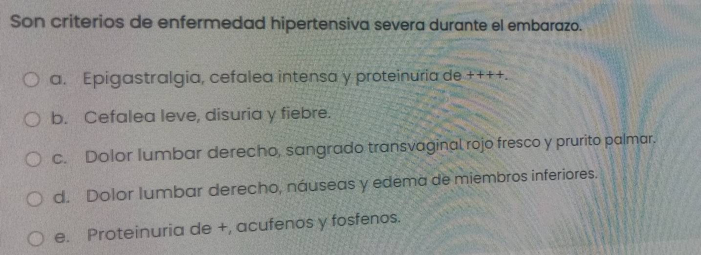 Son criterios de enfermedad hipertensiva severa durante el embarazo.
a. Epigastralgia, cefalea intensa y proteinuria de ++++.
b. Cefalea leve, disuria y fiebre.
c. Dolor Iumbar derecho, sangrado transvaginal rojo fresco y prurito palmar.
d. Dolor lumbar derecho, náuseas y edema de miembros inferiores.
e. Proteinuria de +, acufenos y fosfenos.