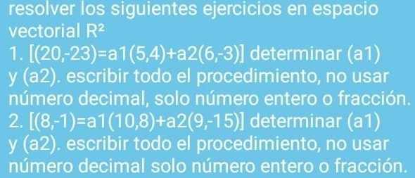 resolver los siguientes ejercicios en espacio 
vectorial R^2
1. [(20,-23)=a1(5,4)+a2(6,-3)] determinar (a1)
y (a2). escribir todo el procedimiento, no usar 
número decimal, solo número entero o fracción. 
2. [(8,-1)=a1(10,8)+a2(9,-15)] determinar (a1)
y(a2). escribir todo el procedimiento, no usar 
número decimal solo número entero o fracción.