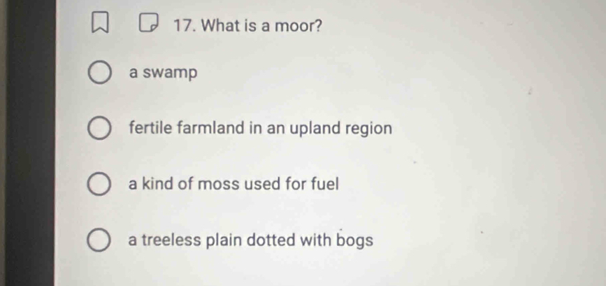 What is a moor?
a swamp
fertile farmland in an upland region
a kind of moss used for fuel
a treeless plain dotted with bogs