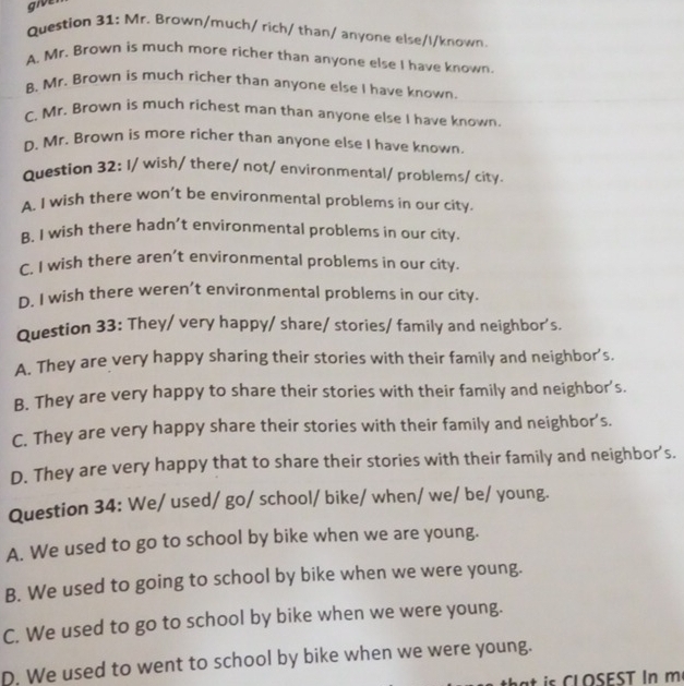 give
Question 31: Mr. Brown/much/ rich/ than/ anyone else/I/known.
A. Mr. Brown is much more richer than anyone else I have known.
B. Mr. Brown is much richer than anyone else I have known.
C. Mr. Brown is much richest man than anyone else I have known.
D. Mr. Brown is more richer than anyone else I have known.
Question 32: I/ wish/ there/ not/ environmental/ problems/ city.
A. I wish there won’t be environmental problems in our city.
B. I wish there hadn’t environmental problems in our city.
C. I wish there aren’t environmental problems in our city.
D. I wish there weren’t environmental problems in our city.
Question 33: They/ very happy/ share/ stories/ family and neighbor's.
A. They are very happy sharing their stories with their family and neighbor’s.
B. They are very happy to share their stories with their family and neighbor’s.
C. They are very happy share their stories with their family and neighbor's.
D. They are very happy that to share their stories with their family and neighbor’s.
Question 34: We/ used/ go/ school/ bike/ when/ we/ be/ young.
A. We used to go to school by bike when we are young.
B. We used to going to school by bike when we were young.
C. We used to go to school by bike when we were young.
D. We used to went to school by bike when we were young.