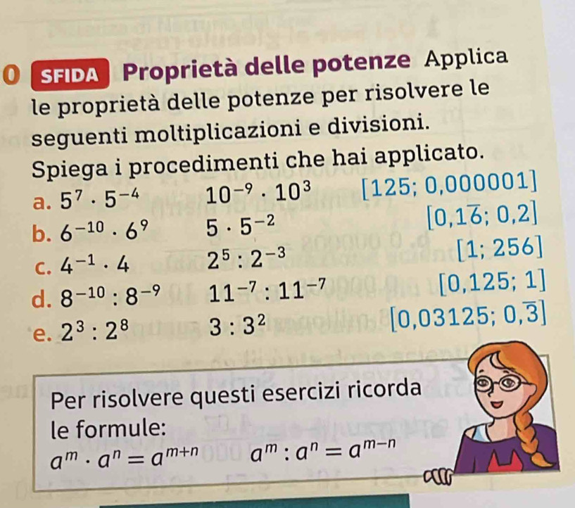 0 (SFDA) Proprietà delle potenze Applica 
le proprietà delle potenze per risolvere le 
seguenti moltiplicazioni e divisioni. 
Spiega i procedimenti che hai applicato. 
a. 5^7· 5^(-4) 10^(-9)· 10^3 125; 0,00 000 01 
b. 6^(-10)· 6^9 5· 5^(-2)
[0,1overline 6;0,2]
C. 4^(-1)· 4
2^5:2^(-3)
[1;256]
d. 8^(-10):8^(-9) 11^(-7):11^(-7) [0,125;1]
e. 2^3:2^8
3:3^2
[0,03125;0,overline 3]
Per risolvere questi esercizi ricorda 
le formule:
a^m· a^n=a^(m+n) a^m:a^n=a^(m-n)