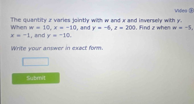 Video ⑥ 
The quantity z varies jointly with w and x and inversely with y. 
When w=10, x=-10 , and y=-6, z=200. Find z when w=-5,
x=-1 , and y=-10. 
Write your answer in exact form. 
Submit