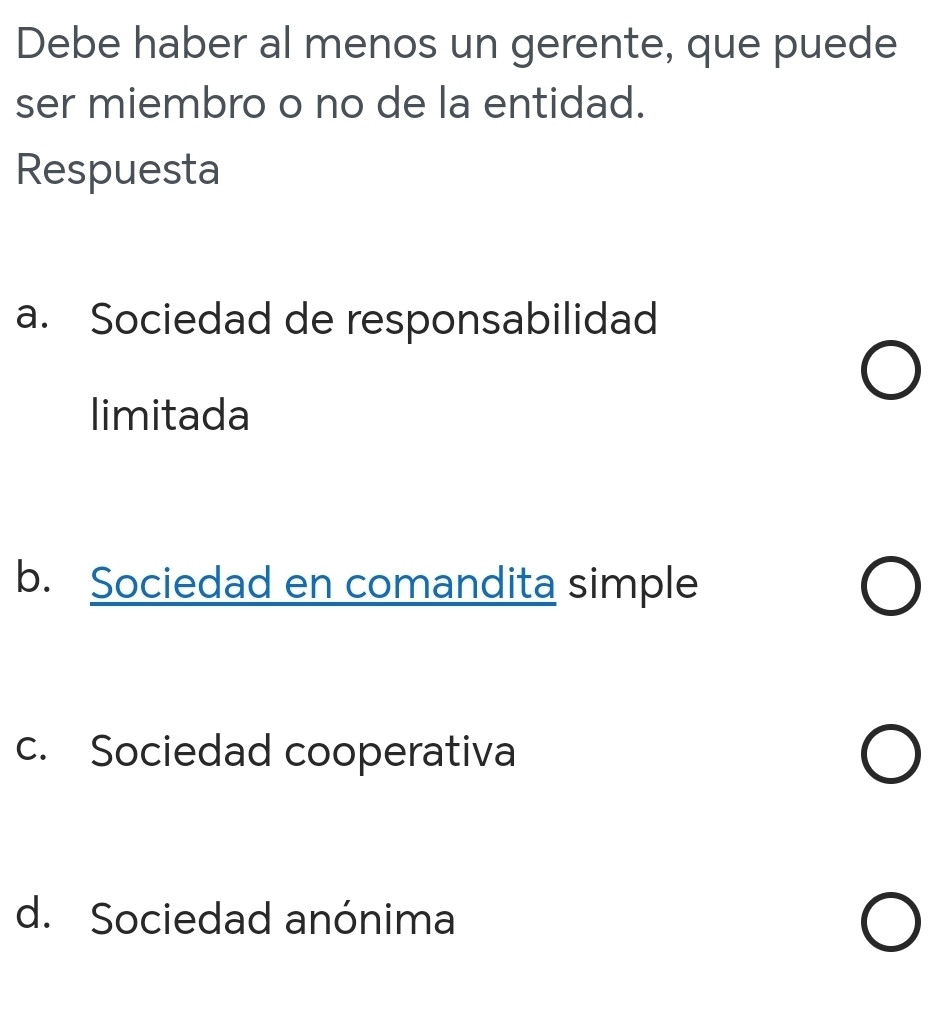 Debe haber al menos un gerente, que puede
ser miembro o no de la entidad.
Respuesta
a. Sociedad de responsabilidad
limitada
b. Sociedad en comandita simple
c. Sociedad cooperativa
d. Sociedad anónima