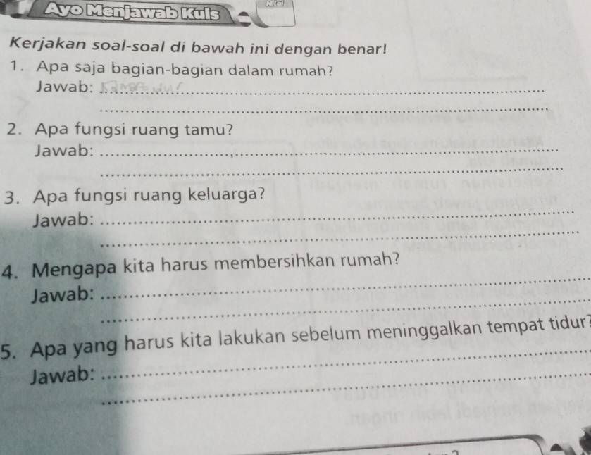 Ayo Menjawab Kuis 
N 
Kerjakan soal-soal di bawah ini dengan benar! 
1. Apa saja bagian-bagian dalam rumah? 
_ 
Jawab:_ 
_ 
2. Apa fungsi ruang tamu? 
Jawab:_ 
_ 
_ 
3. Apa fungsi ruang keluarga? 
_ 
Jawab: 
_ 
4. Mengapa kita harus membersihkan rumah? 
Jawab:_ 
5. Apa yang harus kita lakukan sebelum meninggalkan tempat tidur 
Jawab:_ 
_