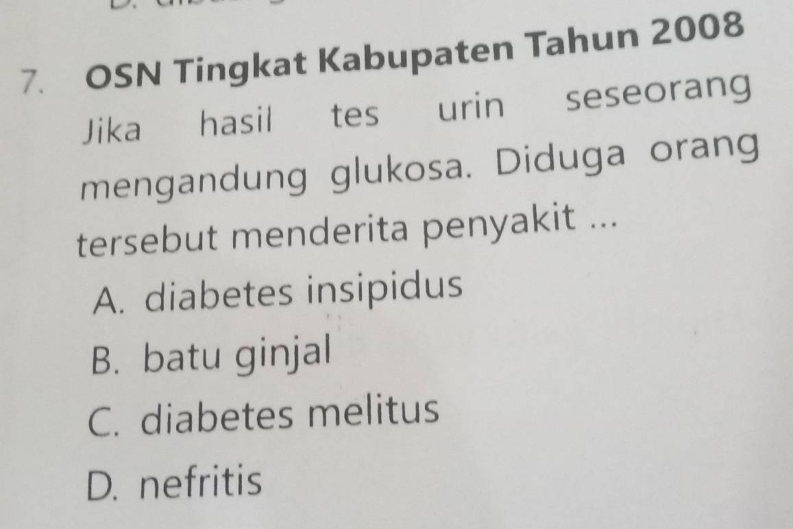 OSN Tingkat Kabupaten Tahun 2008
Jika hasil tes urin seseorang
mengandung glukosa. Diduga orang
tersebut menderita penyakit ...
A. diabetes insipidus
B. batu ginjal
C. diabetes melitus
D. nefritis