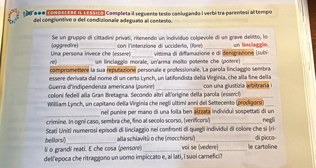 188 ●●● CoNOSCERE IL LESSIco| Completa il seguente testo coniugando i verbi tra parentesi al tempo 
del congiuntivo o del condizionale adeguato al contesto. 
Se un gruppo di cittadini privati, ritenendo un individuo colpevole di un grave delitto, lo 
(aggredire) _con l’intenzione di ucciderlo, (fare) _un linciaggio. 
Una persona invece che (essere)_ vittima di diffamazione e di denigrazione (subi- 
re) _un linciaggio morale, un'arma molto potente che (potere)_ 
compromettere la sua reputazione personale e professionale. La parola linciaggio sembra 
essere derivata dal nome di un certo Lynch, un latifondista della Virginia, che alla fine della 
Guerra d’indipendenza americana (punire) _con una giustizia arbitraria i 
coloni fedeli alla Gran Bretagna. Secondo altri all'origine della parola (esserci)_ 
William Lynch, un capitano della Virginia che negli ultimi anni del Settecento (prodigarsi)_ 
_ 
nel punire per mano di una folla ben aizzata individui sospettati di un 
crimine. In ogni caso, sembra che, fino al secolo scorso, (verificarsi)_ negli 
Stati Uniti numerosi episodi di linciaggio nei confronti di quegli individui di colore che si (ri- 
bellarsi)_ alla schiavitù o che (macchiarsí)_ di picco- 
li o grandi reati. E che cosa (pensare) _voi se (vedere)_ le cartoline 
dell’epoca che ritraggono un uomo impiccato e, ai lati, i suoi carnefici?