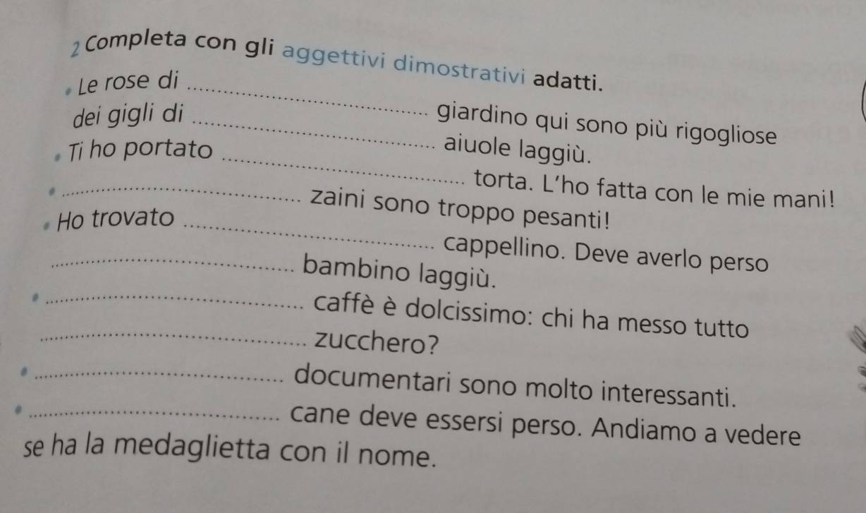 Completa con gli aggettivi dimostrativi adatti. 
Le rose di_ 
dei gigli di_ 
giardino qui sono più rigogliose 
_ 
Ti ho portato aiuole laggiù. 
_torta. L’ho fatta con le mie mani! 
zaini sono troppo pesanti! 
Ho trovato_ 
cappellino. Deve averlo perso 
_bambino laggiù. 
_ caffè è dolcissimo: chi ha messo tutto 
_zucchero? 
_documentari sono molto interessanti. 
_cane deve essersi perso. Andiamo a vedere 
se ha la medaglietta con il nome.