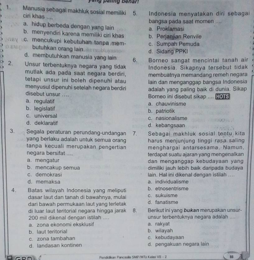 ang paling benar!
1. Manusia sebagai makhluk sosial memiliki 5. Indonesia menyatakan diri sebagai
ciri khas ....
bangsa pada saat momen ....
a. hidup berbeda dengan yang lain a. Proklamasi
b. menyendiri karena memiliki ciri khas b. Perjanjian Renvile
c. mencukupi kebutuhan tanpa mem- c. Sumpah Pemuda
butuhkan orang lain d. Sidang PPKI
d. membutuhkan manusia yang lain 6.  Borneo sangat mencintai tanah air
2、 Unsur terbentuknya negara yang tidak Indonesia. Sikapnya tersebut tidak
mutlak ada pada saat negara berdiri, membuatnya memandang remeh negara
tetapi unsur ini boleh dipenuhi atau lain dan menganggap bangsa Indonesia
menyusul dipenuhi setelah negara berdiri adalah yang paling baik di dunia. Sikap
disebut unsur .... Borneo ini disebut sikap .... HOTS
a、regulatif a. chauvinisme
b. legislatif b. patriotik
c. universal c. nasionalisme
d. deklaratif d. kebangsaan
3. a Segala peraturan perundang-undangan 7. Sebagai makhluk sosial tentu kita
yang berlaku adalah untuk semua orang harus menjunjung tinggi rasa saling
tanpa kecuali merupakan pengertian menghargai antarsesama. Namun,
negara bersifat .... terdapat suatu ajaran yang mengenalkan
a. mengatur dan menganggap kebudayaan yang
b. mencakup semua dimiliki jauh lebih baik daripada budaya
c. demokrasi lain. Hal inì dikenal dengan istilah ....
d.memaksa a. individualisme
4. Batas wilayah Indonesia yang meliputi b. etnosentrisme
dasar laut dan tanah di bawahnya, mulai c. sukuisme
dari bawah permukaan laut yang terletak d. fanatisme
di luar laut teritorial negara hingga jarak 8. Berikut ini yang bukan merupakan unsur-
200 mil dikenal dengan istilah .... unsur terbentuknya negara adalah ....
a. zona ekonomi eksklusif a. rakyat
b. laut teritorial b. wilayah
c. zona tambahan c. kebudayaan
d. landasan kontinen d. pengakuan negara lain
Pendidikan Pancasilla SMP/MTs Kelas VII - 2 55