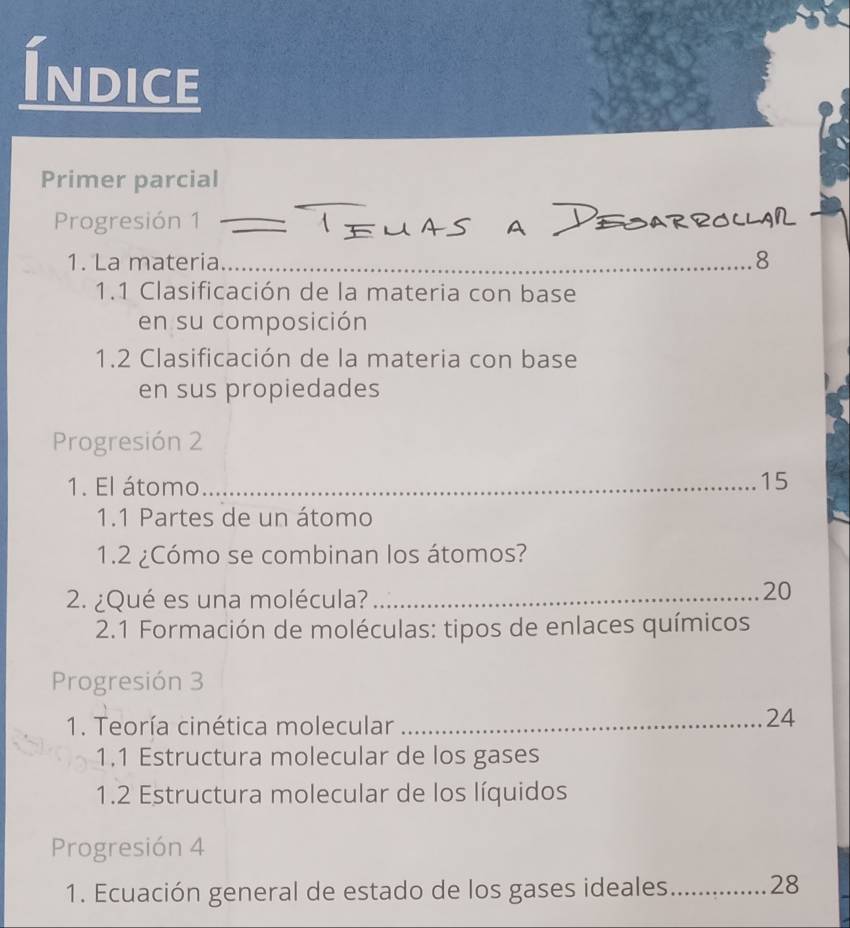 Indice 
Primer parcial 
Progresión 1_ 
1. La materia _ 8
1.1 Clasificación de la materia con base 
en su composición 
1.2 Clasificación de la materia con base 
en sus propiedades 
Progresión 2 
1. El átomo _ 15
1.1 Partes de un átomo 
1.2 ¿Cómo se combinan los átomos? 
2. ¿Qué es una molécula?_
20
* 2.1 Formación de moléculas: tipos de enlaces químicos 
Progresión 3 
1. Teoría cinética molecular_
24
1.1 Estructura molecular de los gases 
1.2 Estructura molecular de los líquidos 
Progresión 4 
1. Ecuación general de estado de los gases ideales _28