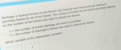 Santiago is looking forward to the Mercer Jazz Festival next month and has offered to 
purchase tickets for all of his friends. The number of tickets he will need to purchase depends 
on the number of his friends who want to attend the festival.
t= the number of tickets Santiago will need to purchase
f= the number of Santiago's friends who want to attend the festival 
Which variable is the independent variable?
f