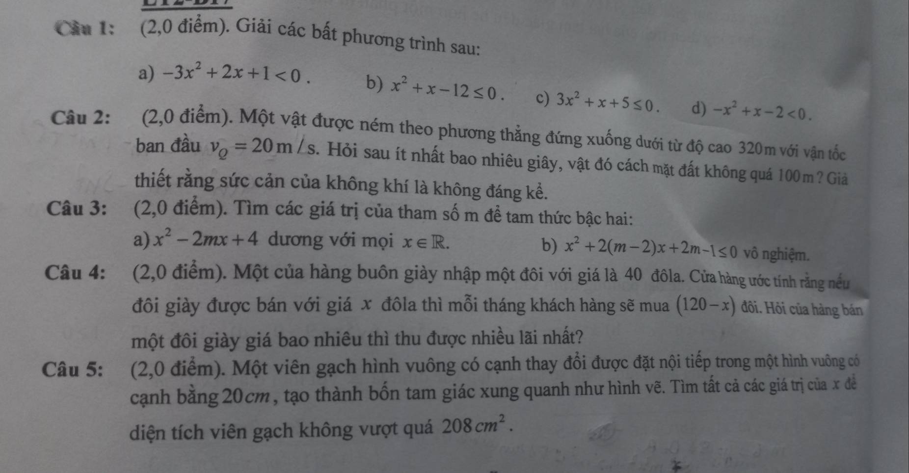 Cầu 1: (2,0 điểm). Giải các bất phương trình sau: 
a) -3x^2+2x+1<0</tex>. 
b) x^2+x-12≤ 0. c) 3x^2+x+5≤ 0. d) -x^2+x-2<0</tex>. 
Câu 2: (2,0 điểm). Một vật được ném theo phương thẳng đứng xuống dưới từ độ cao 320m với vận tốc 
ban đầu v_Q=20m/s. Hỏi sau ít nhất bao nhiêu giây, vật đó cách mặt đất không quá 100m? Giả 
thiết rằng sức cản của không khí là không đáng kể. 
Câu 3: (2,0 điểm). Tìm các giá trị của tham số m để tam thức bậc hai: 
b) x^2+2(m-2)x+2m-1≤ 0
a) x^2-2mx+4 dương với mọi x∈ R. vô nghiệm. 
Câu 4: (2,0 điểm). Một của hàng buôn giày nhập một đôi với giá là 40 đôla. Cửa hàng ước tính rằng nều 
đôi giày được bán với giá x đôla thì mỗi tháng khách hàng sẽ mua (120-x) đôi. Hỏi của hàng bán 
một đôi giày giá bao nhiêu thì thu được nhiều lãi nhất? 
Câu 5: (2,0 điểm). Một viên gạch hình vuông có cạnh thay đổi được đặt nội tiếp trong một hình vuông có 
cạnh bằng 20cm, tạo thành bốn tam giác xung quanh như hình vẽ. Tìm tất cả các giá trị của x đề 
diện tích viên gạch không vượt quá 208cm^2.