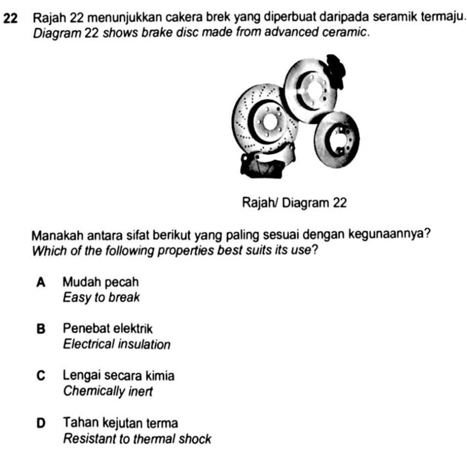 Rajah 22 menunjukkan cakera brek yang diperbuat daripada seramik termaju.
Diagram 22 shows brake disc made from advanced ceramic.
Rajah/ Diagram 22
Manakah antara sifat berikut yang paling sesuai dengan kegunaannya?
Which of the following properties best suits its use?
A Mudah pecah
Easy to break
B Penebat elektrik
Electrical insulation
C Lengai secara kimia
Chemically inert
D Tahan kejutan terma
Resistant to thermal shock