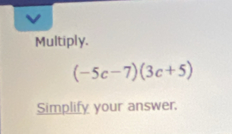 Multiply.
(-5c-7)(3c+5)
Simplify your answer.