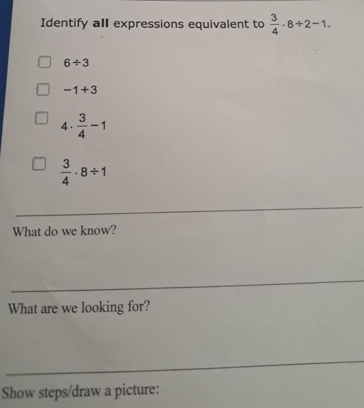 Identify all expressions equivalent to  3/4 · 8/ 2-1.
6/ 3
-1+3
4 .  3/4 -1
 3/4 · 8/ 1
_
What do we know?
_
What are we looking for?
_
Show steps/draw a picture: