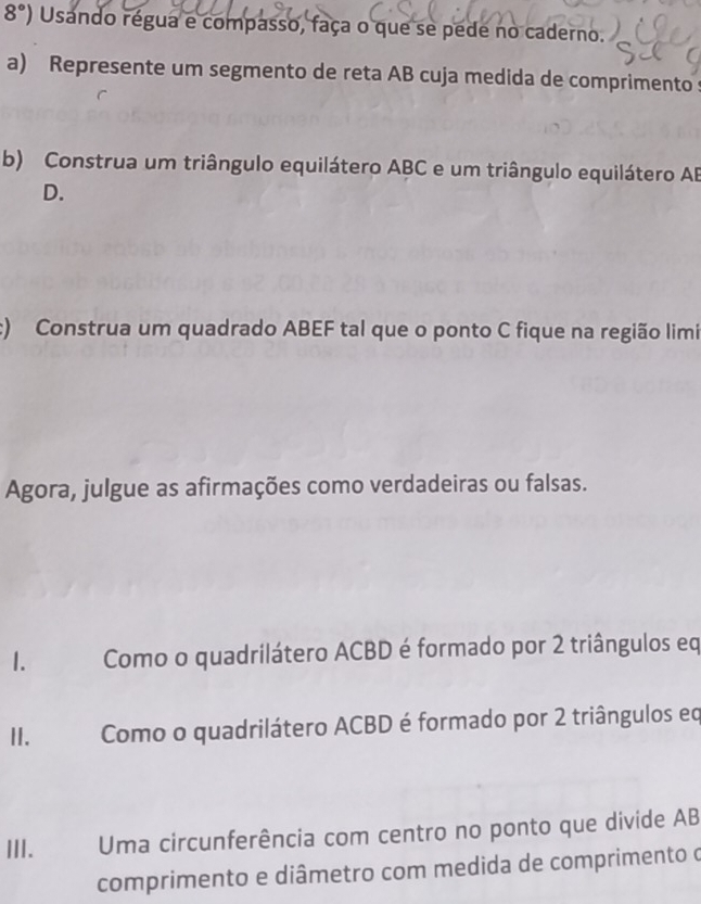 8°) Usando régua e compasso, faça o que se pede no caderno. 
a) Represente um segmento de reta AB cuja medida de comprimentos 
b) Construa um triângulo equilátero ABC e um triângulo equilátero AB
D. 
:) Construa um quadrado ABEF tal que o ponto C fique na região limi 
Agora, julgue as afirmações como verdadeiras ou falsas. 
1. a Como o quadrilátero ACBD é formado por 2 triângulos eq
II. Como o quadrilátero ACBD é formado por 2 triângulos eq
III. Uma circunferência com centro no ponto que divide AB
comprimento e diâmetro com medida de comprimento o