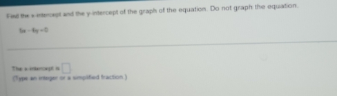 Fid the s-intercept and the y-intercept of the graph of the equation. Do not graph the equation.
6x-6y=0
The s-interegt is □ 
(Type an ineger or a simplified fraction.)