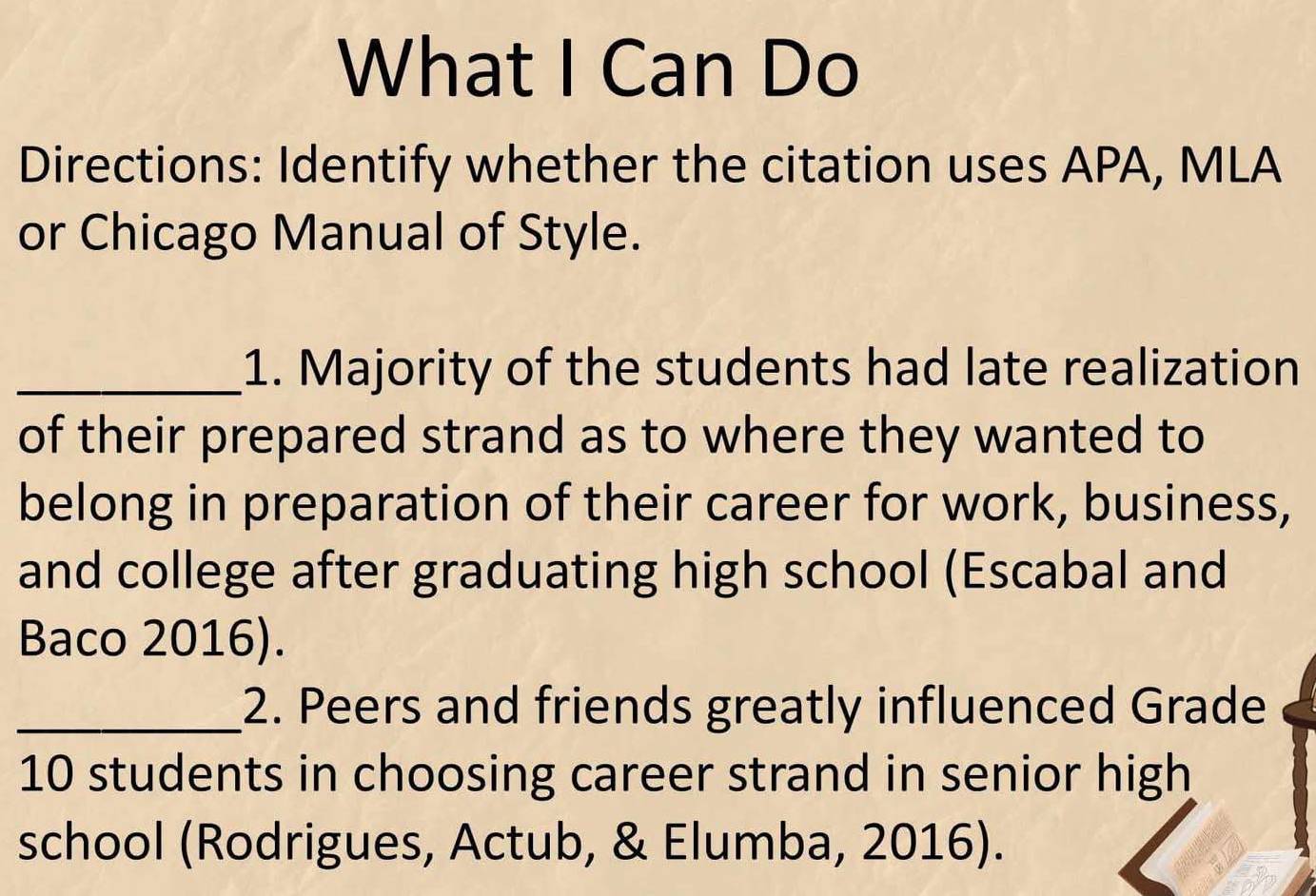 What I Can Do 
Directions: Identify whether the citation uses APA, MLA 
or Chicago Manual of Style. 
_1. Majority of the students had late realization 
of their prepared strand as to where they wanted to 
belong in preparation of their career for work, business, 
and college after graduating high school (Escabal and 
Baco 2016). 
_2. Peers and friends greatly influenced Grade
10 students in choosing career strand in senior high 
school (Rodrigues, Actub, & Elumba, 2016).