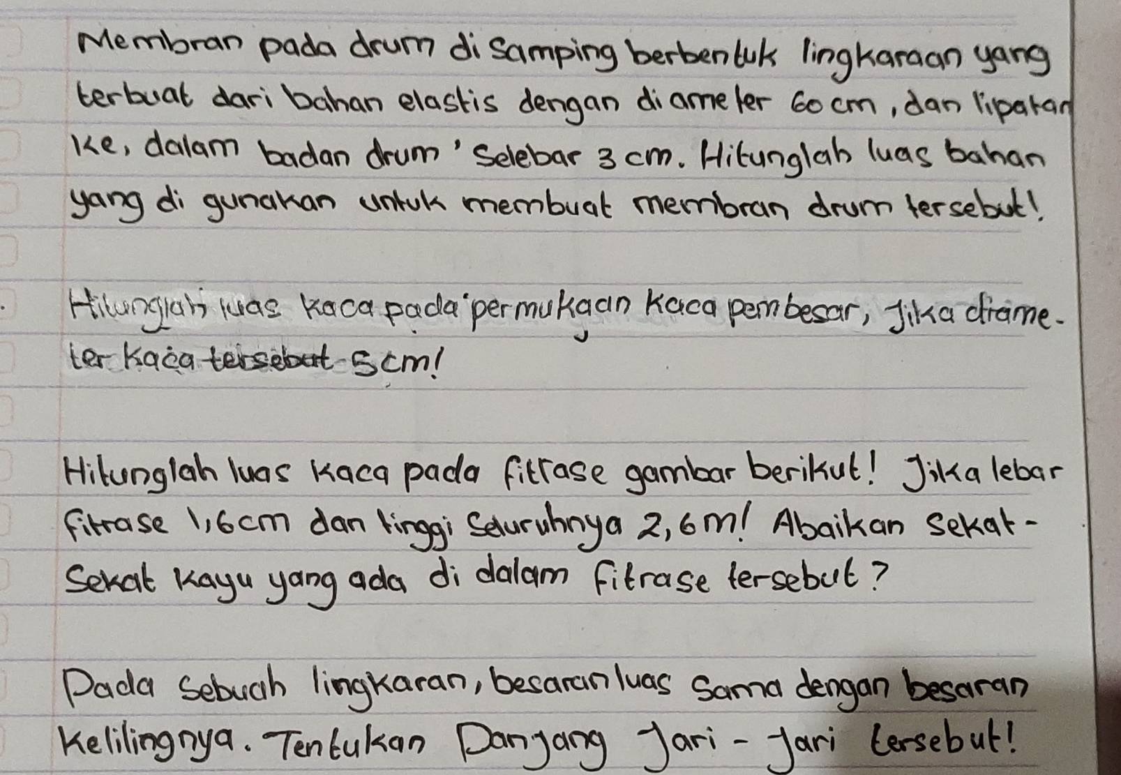 Membran pada drum di samping berbenWk lingkaraan yang 
terbuat dari bahan elastis dengan diameler 6o cm, dan liparan 
ke, dalam badan drum' Selebar 3 cm. Hitunglah luas bahan 
yong di gunakan unick membuat membran drum tersebut! 
Hilungiah luas Kaca pada`permukgan Kaca pembesar, Jika drame. 
ter Kaca teisebut scm! 
Hilunglah luas Kaca pada fitrase gambar berikut! Jika lebar 
fitrase 1, 6cm dan linggi Saturuhnya 2, 6m! Abaikan sekvat- 
Sevat Kayu yang ada di dalam fitrase tersebul? 
Dada Sebugh lingkaran, besaranluas Sama dengan besoran 
Kelilingnya. Tenlukan Danyang Jari-fari (ersebut!