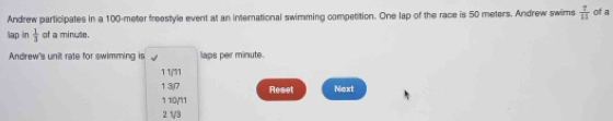 Andrew participates in a 100-meter freestyle event at an international swimming competition. One lap of the race is 50 meters. Andrew swims  1/11  of a
lap in  1/3  of a minute.
Andrew's unit rate for swimming is laps per minute.
11/'1
137 Reset Next
1 1/0/11
2 1/3