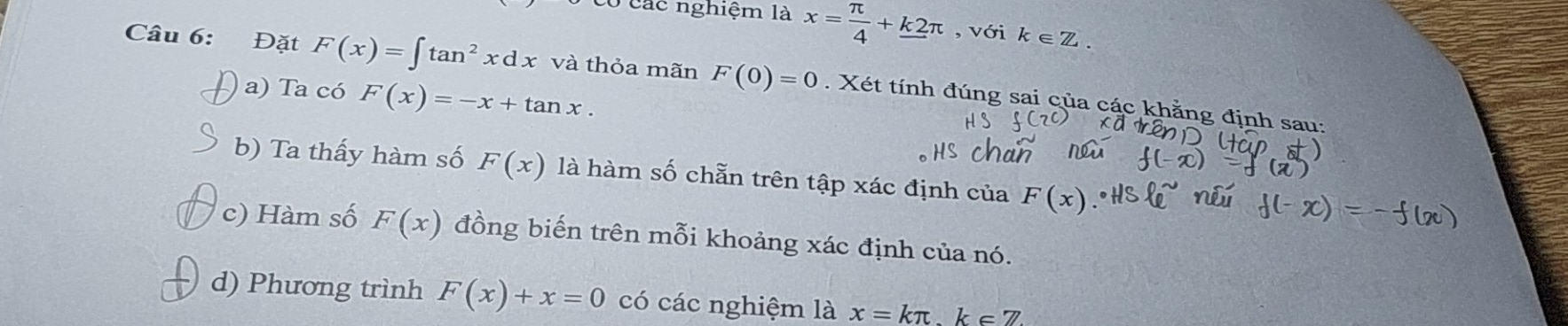 có các nghiệm là x= π /4 +k2π , với k∈ Z. 
Câu 6: Đặt F(x)=∈t tan^2xdx và thỏa mãn F(0)=0. Xét tính đúng sai của các khằng định sau: 
a) Ta có F(x)=-x+tan x. 
b) Ta thấy hàm số F(x) là hàm số chẵn trên tập xác định của F(x)
c) Hàm số F(x) đồng biến trên mỗi khoảng xác định của nó. 
d) Phương trình F(x)+x=0 có các nghiệm là x=kπ k∈ Z