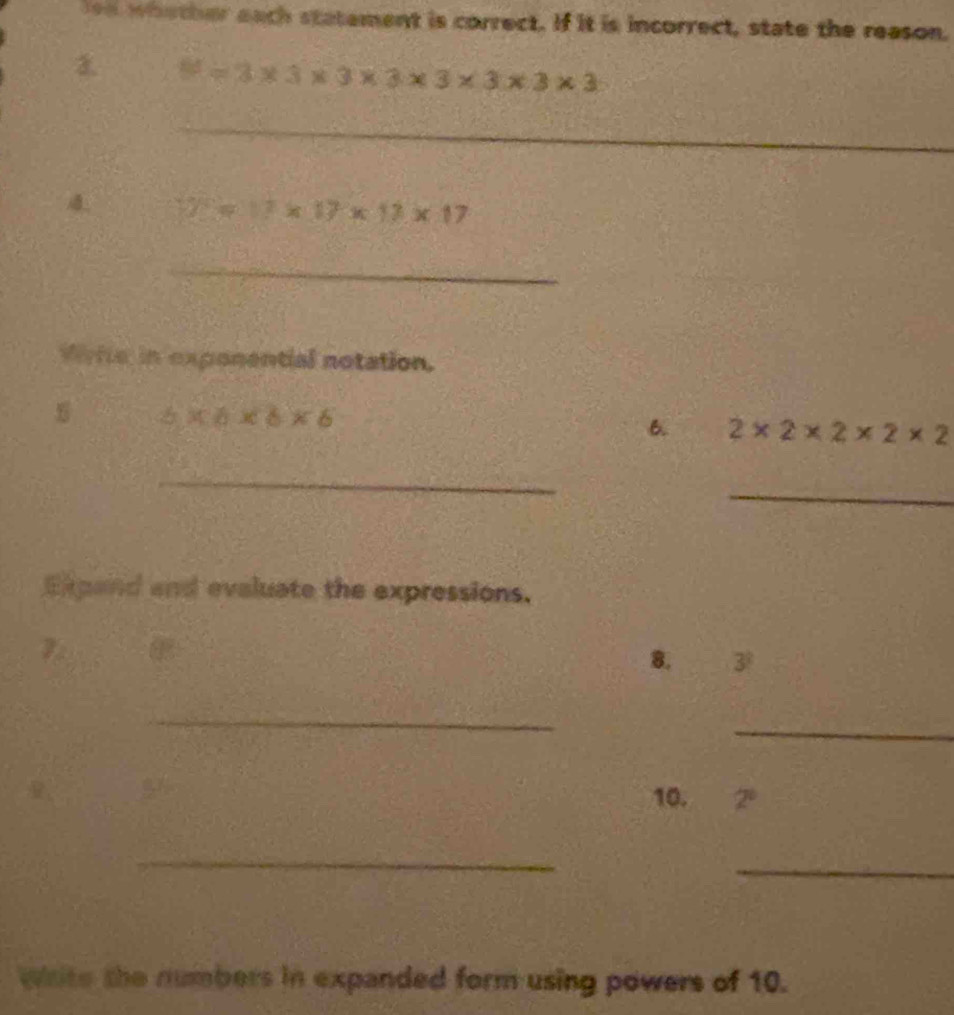 lea whether each statement is correct. If it is incorrect, state the reason. 
3. =3* 3* 3* 3* 3* 3* 3* 3
_ 
_ 
4 y=17* 17* 17* 17
_ 
vire in exponential notation.
6* 6* 6* 6
6. 2* 2* 2* 2* 2
_ 
_ 
Expand and evaluate the expressions. 
7. 
8. 3^?
_ 
_ 
10. 2^0
_ 
_ 
wite the numbers in expanded form using powers of 10.