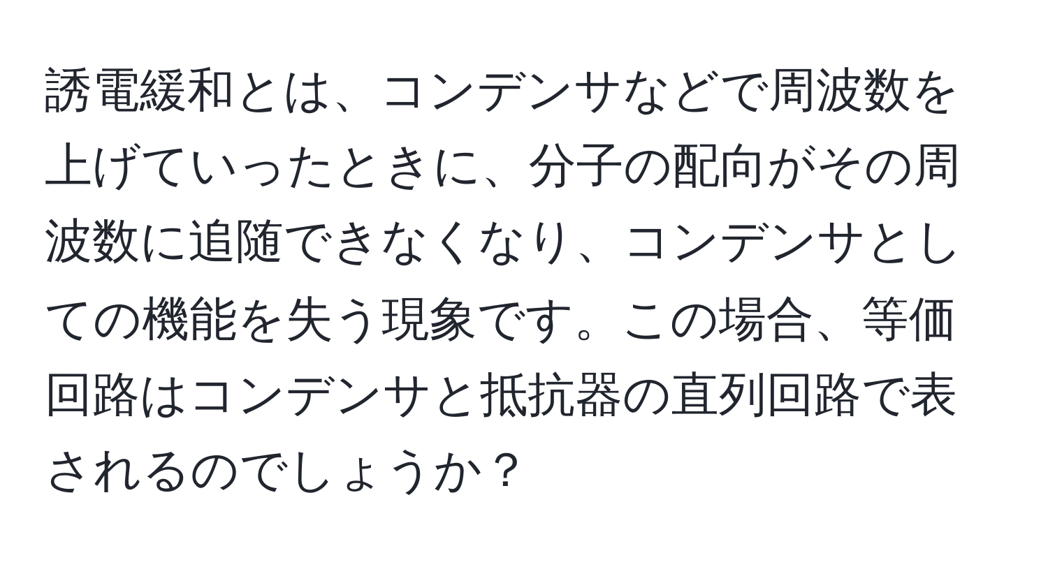 誘電緩和とは、コンデンサなどで周波数を上げていったときに、分子の配向がその周波数に追随できなくなり、コンデンサとしての機能を失う現象です。この場合、等価回路はコンデンサと抵抗器の直列回路で表されるのでしょうか？