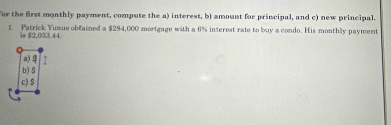 For the first monthly payment, compute the a) interest, b) amount for principal, and c) new principal. 
1. Patrick Yunus obtained a $284,000 mortgage with a 6% interest rate to buy a condo. His monthly payment 
is $2,033.44.