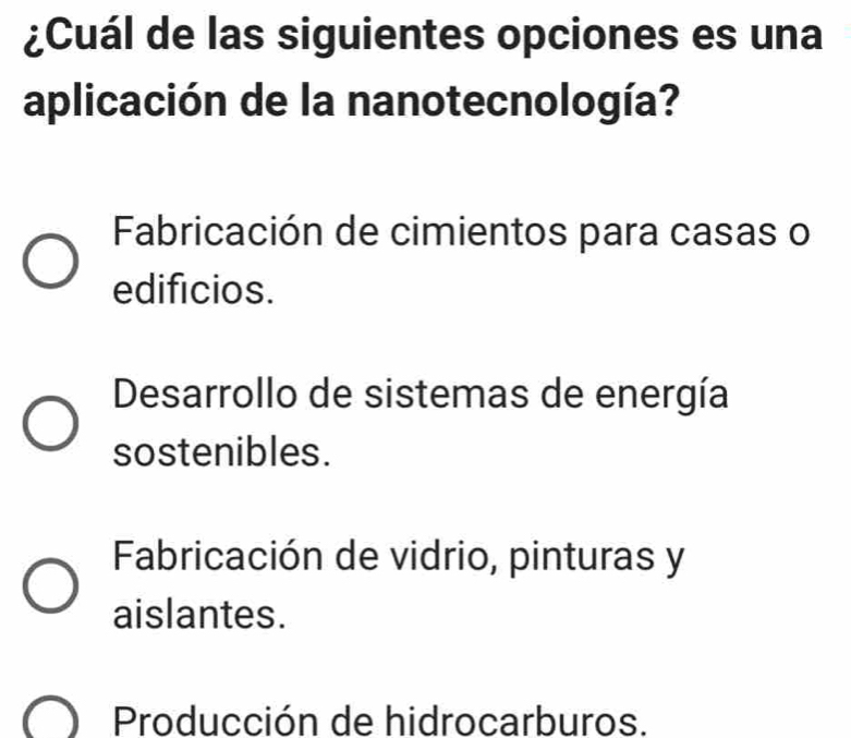 ¿Cuál de las siguientes opciones es una
aplicación de la nanotecnología?
Fabricación de cimientos para casas o
edificios.
Desarrollo de sistemas de energía
sostenibles.
Fabricación de vidrio, pinturas y
aislantes.
Producción de hidrocarburos.