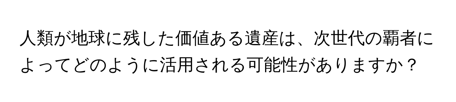 人類が地球に残した価値ある遺産は、次世代の覇者によってどのように活用される可能性がありますか？