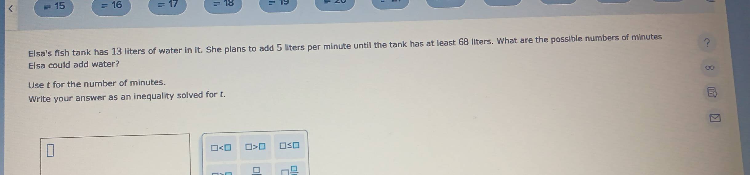 equiv 15 =16 equiv 17
Elsa's fish tank has 13 liters of water in it. She plans to add 5 liters per minute until the tank has at least 68 liters. What are the possible numbers of minutes
? 
Elsa could add water? 
∞ 
Use t for the number of minutes. 
Write your answer as an inequality solved for t.
□ □ >□