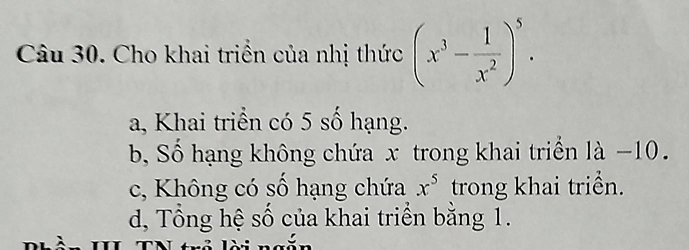 Cho khai triền của nhị thức (x^3- 1/x^2 )^5.
a, Khai triển có 5 số hạng.
b, Số hạng không chứa x trong khai triển là −10.
c, Không có số hạng chứa x^5 trong khai triển.
d, Tổng hệ số của khai triển bằng 1.
T TN tựổ