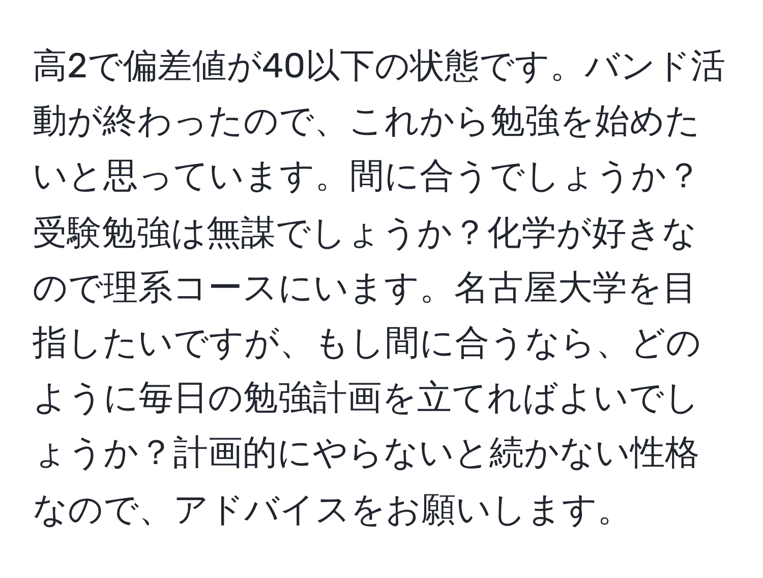 高2で偏差値が40以下の状態です。バンド活動が終わったので、これから勉強を始めたいと思っています。間に合うでしょうか？受験勉強は無謀でしょうか？化学が好きなので理系コースにいます。名古屋大学を目指したいですが、もし間に合うなら、どのように毎日の勉強計画を立てればよいでしょうか？計画的にやらないと続かない性格なので、アドバイスをお願いします。