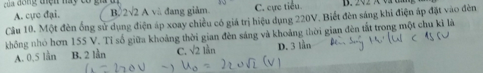 của đồng tiện này có gia đị B. 2<2 × v d
A. cực đại. B. 2sqrt(2)A và đang giảm. C. cực tiểu.
Cầu 10. Một đèn ống sử dụng điện áp xoay chiều có giá trị hiệu dụng 220V. Biết đèn sáng khi điện áp đặt vào đèn
không nhỏ hơn 155 V. Tỉ số giữa khoảng thời gian đèn sáng và khoảng thời gian đèn tắt trong một chu kì là
C. sqrt(2) 1beginarrayr 1 1 3n
A. 0, 5 lần B. 2 lần D. 3 lần