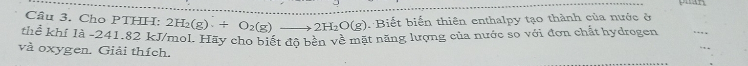 Cho PTHH: 2H_2(g)· / O_2(g)· to 2H_2O(g) Biết biến thiên enthalpy tạo thành của nước ở 
thể khí là -241.82 kJ/mol. Hãy cho biết độ bền về mặt năng lượng của nước so với đơn chất hydrogen 
và oxygen. Giải thích.