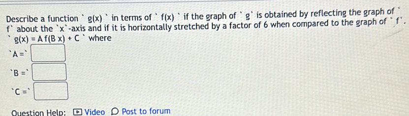 Describe a function ` g(x) in terms of ` f(x) ` if the graph of ` g` is obtained by reflecting the graph of 
f` about the ` x `-axis and if it is horizontally stretched by a factor of 6 when compared to the graph of ` f `.
g(x)=Af(Bx)+C ` where
A=□
B=□
c=□
Question Heln: Video Post to forum