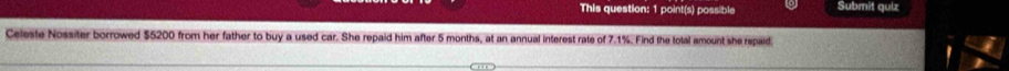 This question: 1 point(s) possible Submit quiz 
Celeste Nossiter borrowed $5200 from her father to buy a used car. She repaid him after 5 months, at an annual interest rate of 7.1%. Find the lotal amount she repaid.