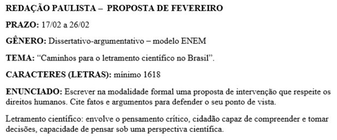 REDAÇÃO PAULISTA - PROPOSTA DE FEVEREIRO 
PRAZO: 17/02 a 26/02
GÊNERO: Dissertativo-argumentativo - modelo ENEM 
TEMA: “Caminhos para o letramento científico no Brasil”. 
CARACTERES (LETRAS): mínimo 1618 
ENUNCIADO: Escrever na modalidade formal uma proposta de intervenção que respeite os 
direitos humanos. Cite fatos e argumentos para defender o seu ponto de vista. 
Letramento científico: envolve o pensamento crítico, cidadão capaz de compreender e tomar 
decisões, capacidade de pensar sob uma perspectiva científica.