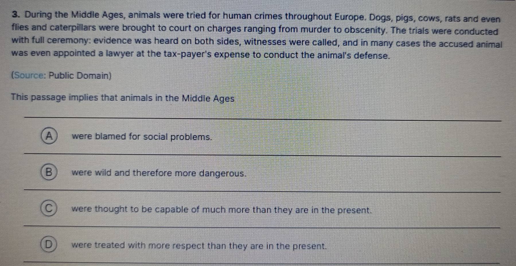 During the Middle Ages, animals were tried for human crimes throughout Europe. Dogs, pigs, cows, rats and even
flies and caterpillars were brought to court on charges ranging from murder to obscenity. The trials were conducted
with full ceremony: evidence was heard on both sides, witnesses were called, and in many cases the accused animal
was even appointed a lawyer at the tax-payer's expense to conduct the animal's defense.
(Source: Public Domain)
This passage implies that animals in the Middle Ages
a were blamed for social problems.
were wild and therefore more dangerous.
were thought to be capable of much more than they are in the present.
were treated with more respect than they are in the present.