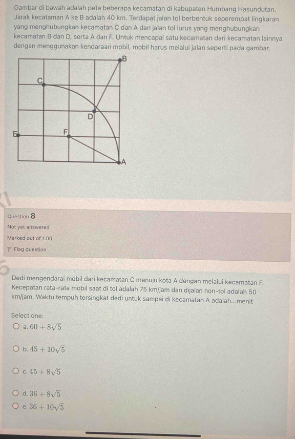Gambar di bawah adalah peta beberapa kecamatan di kabupaten Humbang Hasundutan.
Jarak kecataman A ke B adalah 40 km. Terdapat jalan tol berbentuk seperempat lingkaran
yang menghubungkan kecamatan C dan A dan jalan tol lurus yang menghubungkan
kecamatan B dan D, serta A dan F. Untuk mencapai satu kecamatan dari kecamatan lainnya
dengan menggunakan kendaraan mobil, mobil harus melalui jalan seperti pada gambar.
Question 8
Not yet answered
Marked out of 1.00
Flag question
Dedi mengendarai mobil dari kecamatan C menuju kota A dengan melalui kecamatan F.
Kecepatan rata-rata mobil saat di tol adalah 75 km/jam dan dijalan non-tol adalah 50
km/jam. Waktu tempuh tersingkat dedi untuk sampai di kecamatan A adalah...menit
Select one:
a. 60+8sqrt(5)
b. 45+10sqrt(5)
C. 45+8sqrt(5)
d. 36+8sqrt(5)
e. 36+10sqrt(5)