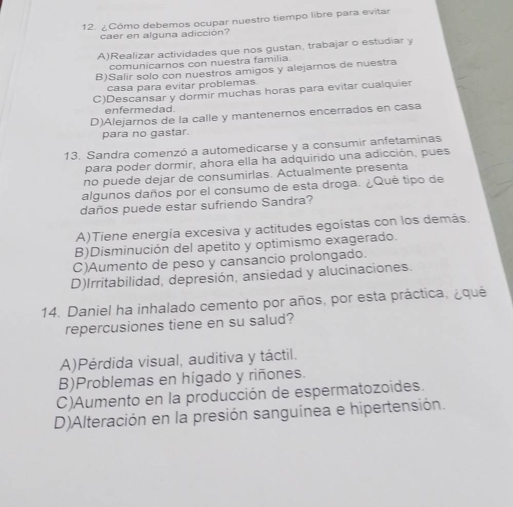 ¿Cómo debemos ocupar nuestro tiempo libre para evitar
caer en alguna adicción?
A)Realizar actividades que nos gustan, trabajar o estudiar y
comunicarnos con nuestra familia.
B)Salir solo con nuestros amigos y alejarnos de nuestra
casa para evitar problemas.
C)Descansar y dormir muchas horas para evitar cualquier
enfermedad.
D)Alejarnos de la calle y mantenernos encerrados en casa
para no gastar.
13. Sandra comenzó a automedicarse y a consumir anfetaminas
para poder dormir, ahora ella ha adquirido una adicción, pues
no puede dejar de consumirlas. Actualmente presenta
algunos daños por el consumo de esta droga. ¿Qué tipo de
daños puede estar sufriendo Sandra?
A)Tiene energía excesiva y actitudes egoístas con los demás.
B)Disminución del apetito y optimismo exagerado.
C)Aumento de peso y cansancio prolongado.
D)Irritabilidad, depresión, ansiedad y alucinaciones.
14. Daniel ha inhalado cemento por años, por esta práctica, ¿qué
repercusiones tiene en su salud?
A)Pérdida visual, auditiva y táctil.
B)Problemas en hígado y riñones.
C)Aumento en la producción de espermatozoides.
D)Alteración en la presión sanguínea e hipertensión.