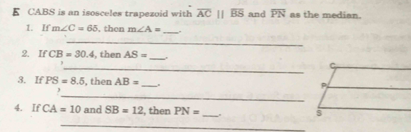 CABS is an isosceles trapezoid with overline AC||overline BS and overline PN as the median. 
1. If m∠ C=65 , then m∠ A= _ 
_ 
2. If CB=30.4 , then AS= _ . 
_ 
3. If PS=8.5 , then AB= _ . 
_ 
, 
4. If CA=10 and SB=12 , then PN= _. 
_ 
_