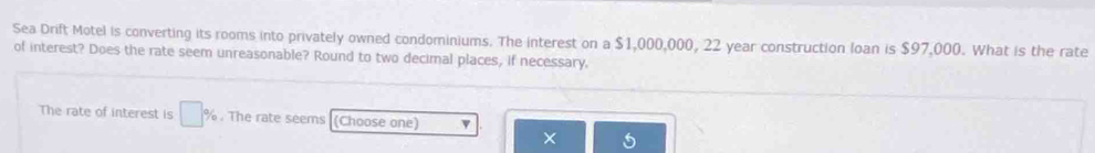 Sea Drift Motel is converting its rooms into privately owned condominiums. The interest on a $1,000,000, 22 year construction loan is $97,000. What is the rate 
of interest? Does the rate seem unreasonable? Round to two decimal places, if necessary. 
The rate of interest is □ %. The rate seems (Choose one) v