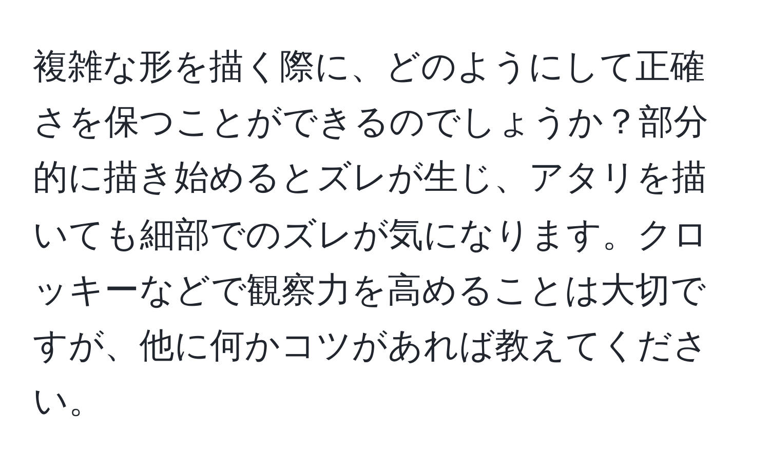 複雑な形を描く際に、どのようにして正確さを保つことができるのでしょうか？部分的に描き始めるとズレが生じ、アタリを描いても細部でのズレが気になります。クロッキーなどで観察力を高めることは大切ですが、他に何かコツがあれば教えてください。