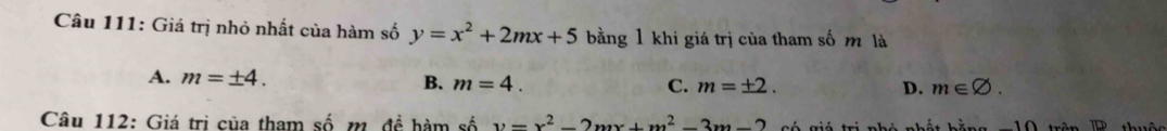 Giá trị nhỏ nhất của hàm số y=x^2+2mx+5 bằng 1 khi giá trị của tham số m là
A. m=± 4. B. m=4.
C. m=± 2. D. m∈ varnothing. 
Câu 112: Giá trị của tham số m. đề hàm số y=x^2-2mx+m^2-3m-2 T Tố Tiú trị nhi nhết hằn g uộc