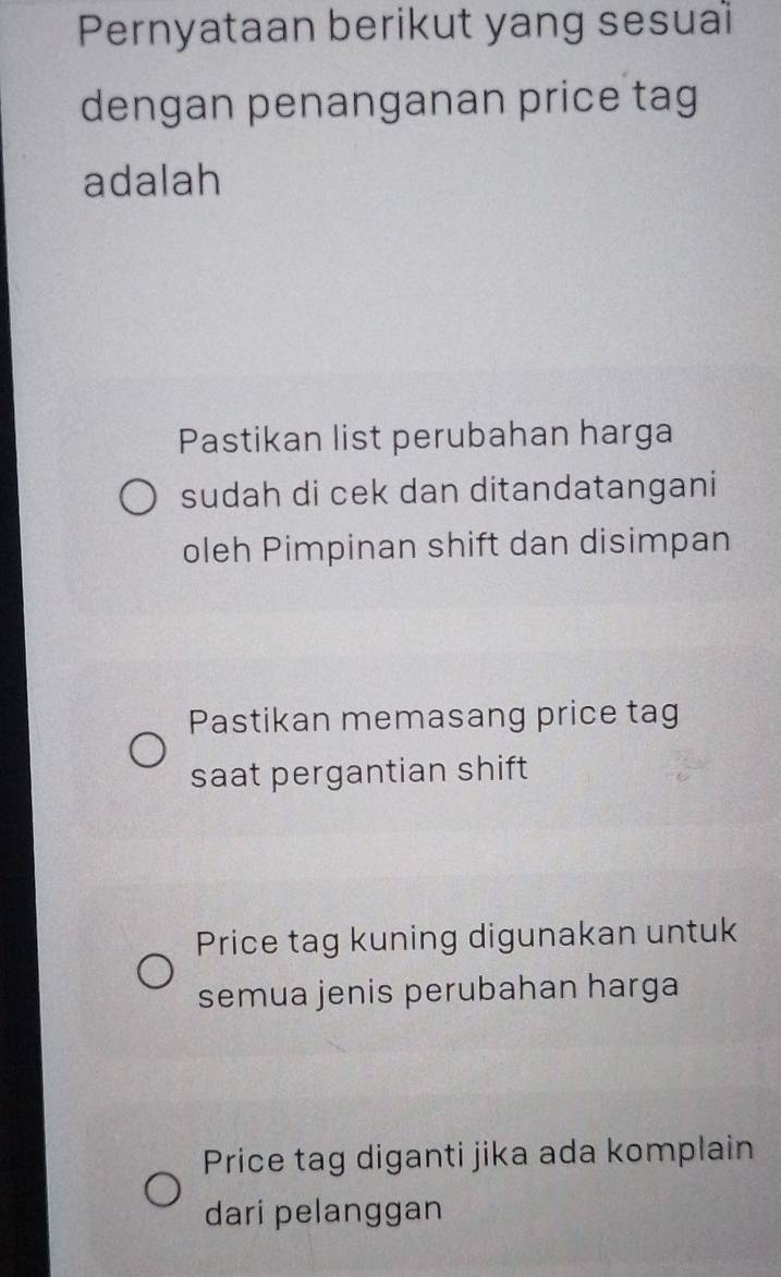 Pernyataan berikut yang sesual
dengan penanganan price tag
adalah
Pastikan list perubahan harga
sudah di cek dan ditandatangani
oleh Pimpinan shift dan disimpan
Pastikan memasang price tag
saat pergantian shift
Price tag kuning digunakan untuk
semua jenis perubahan harga
Price tag diganti jika ada komplain
dari pelanggan