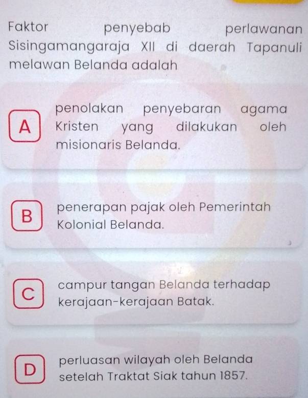 Faktor penyebab perlawanan
Sisingamangaraja XII di daerah Tapanuli
melawan Belanda adalah
penolakan penyebaran agama
A Kristen yang dilakukan oleh
misionaris Belanda.
B penerapan pajak oleh Pemerintah
Kolonial Belanda.
campur tangan Belanda terhadap
C kerajaan-kerajaan Batak.
D perluasan wilayah oleh Belanda
setelah Traktat Siak tahun 1857.