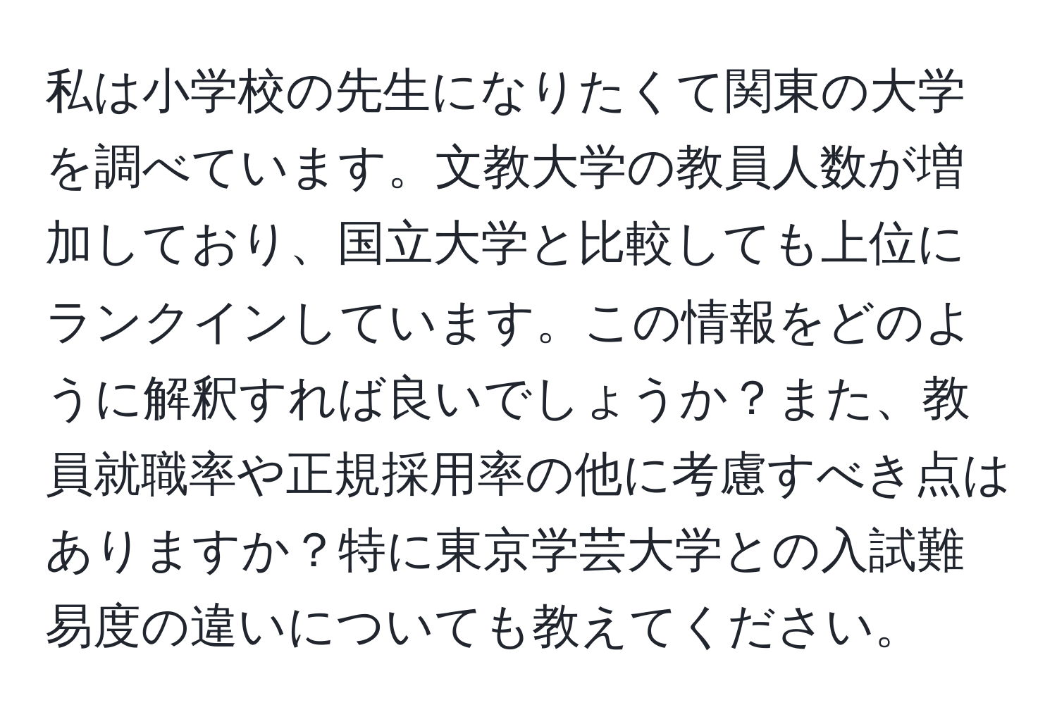 私は小学校の先生になりたくて関東の大学を調べています。文教大学の教員人数が増加しており、国立大学と比較しても上位にランクインしています。この情報をどのように解釈すれば良いでしょうか？また、教員就職率や正規採用率の他に考慮すべき点はありますか？特に東京学芸大学との入試難易度の違いについても教えてください。