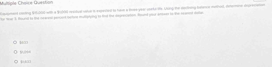 Question
Equipment costing $15,000 with a $1,000 residual value is expected to have a three-year useful life. Using the declining-balance method, determine depreciation
for Year 3. Round to the nearest percent before multiplying to find the depreciation. Round your answer to the nearest dollar.
$633
$1,094
$1.633