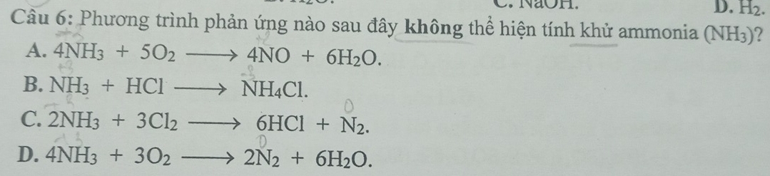 NaOH.
D. H_2. 
Câu 6: Phương trình phản ứng nào sau đây không thể hiện tính khử ammonia (NH_3) 7
A. 4NH_3+5O_2to 4NO+6H_2O.
B. NH_3+HClto NH_4Cl.
C. 2NH_3+3Cl_2to 6HCl+N_2.
D. 4NH_3+3O_2to 2N_2+6H_2O.