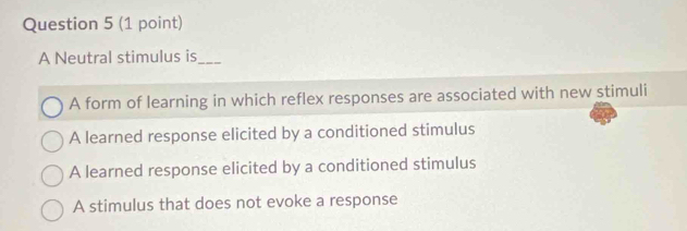 A Neutral stimulus is_
A form of learning in which reflex responses are associated with new stimuli
A learned response elicited by a conditioned stimulus
A learned response elicited by a conditioned stimulus
A stimulus that does not evoke a response